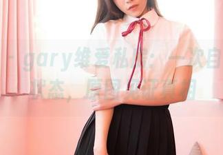 嗲囡囡 - gary维爱私房：一次自拍两种状态，原图见证真相